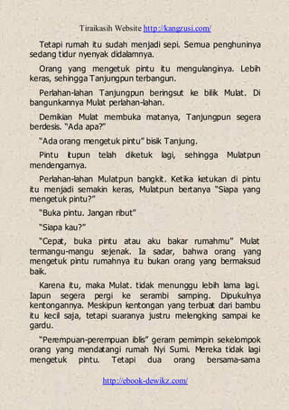 Tiraikasih Website http://kangzusi.com/
http://ebook-dewikz.com/
Tetapi rumah itu sudah menjadi sepi. Semua penghuninya
sedang tidur nyenyak didalamnya.
Orang yang mengetuk pintu itu mengulanginya. Lebih
keras, sehingga Tanjungpun terbangun.
Perlahan-lahan Tanjungpun beringsut ke bilik Mulat. Di
bangunkannya Mulat perlahan-lahan.
Demikian Mulat membuka matanya, Tanjungpun segera
berdesis. “Ada apa?”
“Ada orang mengetuk pintu” bisik Tanjung.
Pintu itupun telah diketuk lagi, sehingga Mulatpun
mendengarnya.
Perlahan-lahan Mulatpun bangkit. Ketika ketukan di pintu
itu menjadi semakin keras, Mulatpun bertanya “Siapa yang
mengetuk pintu?”
“Buka pintu. Jangan ribut”
“Siapa kau?”
“Cepat, buka pintu atau aku bakar rumahmu” Mulat
termangu-mangu sejenak. Ia sadar, bahwa orang yang
mengetuk pintu rumahnya itu bukan orang yang bermaksud
baik.
Karena itu, maka Mulat. tidak menunggu lebih lama lagi.
Iapun segera pergi ke serambi samping. Dipukulnya
kentongannya. Meskipun kentongan yang terbuat dari bambu
itu kecil saja, tetapi suaranya justru melengking sampai ke
gardu.
“Perempuan-perempuan iblis” geram pemimpin sekelompok
orang yang mendatangi rumah Nyi Sumi. Mereka tidak lagi
mengetuk pintu. Tetapi dua orang bersama-sama
 