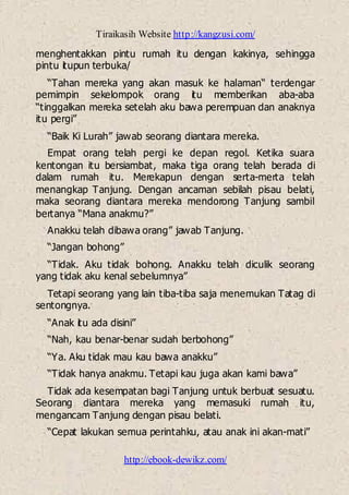 Tiraikasih Website http://kangzusi.com/
http://ebook-dewikz.com/
menghentakkan pintu rumah itu dengan kakinya, sehingga
pintu itupun terbuka/
“Tahan mereka yang akan masuk ke halaman“ terdengar
pemimpin sekelompok orang itu memberikan aba-aba
“tinggalkan mereka setelah aku bawa perempuan dan anaknya
itu pergi”
“Baik Ki Lurah” jawab seorang diantara mereka.
Empat orang telah pergi ke depan regol. Ketika suara
kentongan itu bersiambat, maka tiga orang telah berada di
dalam rumah itu. Merekapun dengan serta-merta telah
menangkap Tanjung. Dengan ancaman sebilah pisau belati,
maka seorang diantara mereka mendorong Tanjung sambil
bertanya “Mana anakmu?”
Anakku telah dibawa orang” jawab Tanjung.
“Jangan bohong”
“Tidak. Aku tidak bohong. Anakku telah diculik seorang
yang tidak aku kenal sebelumnya”
Tetapi seorang yang lain tiba-tiba saja menemukan Tatag di
sentongnya.
“Anak itu ada disini”
“Nah, kau benar-benar sudah berbohong”
“Ya. Aku tidak mau kau bawa anakku”
“Tidak hanya anakmu. Tetapi kau juga akan kami bawa”
Tidak ada kesempatan bagi Tanjung untuk berbuat sesuatu.
Seorang diantara mereka yang memasuki rumah itu,
mengancam Tanjung dengan pisau belati.
“Cepat lakukan semua perintahku, atau anak ini akan-mati”
 