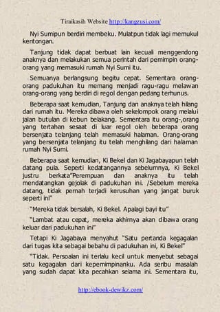 Tiraikasih Website http://kangzusi.com/
http://ebook-dewikz.com/
Nyi Sumipun berdiri membeku. Mulatpun tidak lagi memukul
kentongan.
Tanjung tidak dapat berbuat lain kecuali menggendong
anaknya dan melakukan semua perintah dari pemimpin orang-
orang yang memasuki rumah Nyi Sumi itu.
Semuanya berlangsung begitu cepat. Sementara orang-
orang padukuhan itu memang menjadi ragu-ragu melawan
orang-orang yang berdiri di regol dengan pedang terhunus.
Beberapa saat kemudian, Tanjung dan anaknya telah hilang
dari rumah itu. Mereka dibawa oleh sekelompok orang melalui
jalan butulan di kebun belakang. Sementara itu orang-,orang
yang tertahan sesaat di luar regol oleh beberapa orang
bersenjata telanjang telah memasuki halaman. Orang-orang
yang bersenjata telanjang itu telah menghilang dari halaman
rumah Nyi Sumi.
Beberapa saat kemudian, Ki Bekel dan Ki Jagabayapun telah
datang pula. Seperti kedatangannya sebelumnya, Ki Bekel
justru berkata”Perempuan dan anaknya itu telah
mendatangkan gejolak di padukuhan ini. /Sebelum mereka
datang, tidak pernah terjadi kerusuhan yang jangat buruk
seperti ini”
“Mereka tidak bersalah, Ki Bekel. Apalagi bayi itu”
“Lambat atau cepat, mereka akhirnya akan dibawa orang
keluar dari padukuhan ini”
Tetapi Ki Jagabaya menyahut “Satu pertanda kegagalan
dari tugas kita sebagai bebahu di padukuhan ini, Ki Bekel”
“Tidak. Persoalan ini terlalu kecil untuk menyebut sebagai
satu kegagalan dari kepemimpinanku. Ada seribu masalah
yang sudah dapat kita pecahkan selama ini. Sementara itu,
 