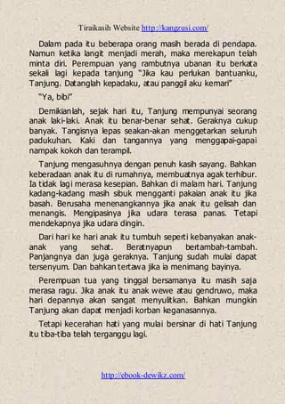 Tiraikasih Website http://kangzusi.com/
http://ebook-dewikz.com/
Dalam pada itu beberapa orang masih berada di pendapa.
Namun ketika langit menjadi merah, maka merekapun telah
minta diri. Perempuan yang rambutnya ubanan itu berkata
sekali lagi kepada tanjung “Jika kau perlukan bantuanku,
Tanjung. Datanglah kepadaku, atau panggil aku kemari”
“Ya, bibi”
Demikianlah, sejak hari itu, Tanjung mempunyai seorang
anak laki-laki. Anak itu benar-benar sehat. Geraknya cukup
banyak. Tangisnya lepas seakan-akan menggetarkan seluruh
padukuhan. Kaki dan tangannya yang menggapai-gapai
nampak kokoh dan terampil.
Tanjung mengasuhnya dengan penuh kasih sayang. Bahkan
keberadaan anak itu di rumahnya, membuatnya agak terhibur.
Ia tidak lagi merasa kesepian. Bahkan di malam hari. Tanjung
kadang-kadang masih sibuk mengganti pakaian anak itu jika
basah. Berusaha menenangkannya jika anak itu gelisah dan
menangis. Mengipasinya jika udara terasa panas. Tetapi
mendekapnya jika udara dingin.
Dari hari ke hari anak itu tumbuh seperti kebanyakan anak-
anak yang sehat. Beratnyapun bertambah-tambah.
Panjangnya dan juga geraknya. Tanjung sudah mulai dapat
tersenyum. Dan bahkan tertawa jika ia menimang bayinya.
Perempuan tua yang tinggal bersamanya itu masih saja
merasa ragu. Jika anak itu anak wewe atau gendruwo, maka
hari depannya akan sangat menyulitkan. Bahkan mungkin
Tanjung akan dapat menjadi korban keganasannya.
Tetapi kecerahan hati yang mulai bersinar di hati Tanjung
itu tiba-tiba telah terganggu lagi.
 