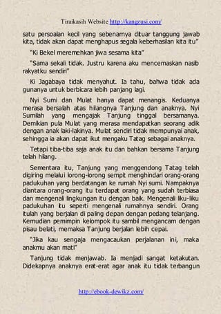 Tiraikasih Website http://kangzusi.com/
http://ebook-dewikz.com/
satu persoalan kecil yang sebenarnya dituar tanggung jawab
kita, tidak akan dapat menghapus segala keberhasilan kita itu”
“Ki Bekel meremehkan jiwa sesama kita”
“Sama sekali tidak. Justru karena aku mencemaskan nasib
rakyatku sendiri”
Ki Jagabaya tidak menyahut. Ia tahu, bahwa tidak ada
gunanya untuk berbicara lebih panjang lagi.
Nyi Sumi dan Mulat hanya dapat menangis. Keduanya
merasa bersalah atas hilangnya Tanjung dan anaknya. Nyi
Sumilah yang mengajak Tanjung tinggal bersamanya.
Demikian pula Mulat yang merasa mendapatkan seorang adik
dengan anak laki-lakinya. Mulat sendiri tidak mempunyai anak,
sehingga ia akan dapat ikut mengaku Tatag sebagai anaknya.
Tetapi tiba-tiba saja anak itu dan bahkan bersama Tanjung
telah hilang.
Sementara itu, Tanjung yang menggendong Tatag telah
digiring melalui lorong-lorong sempit menghindari orang-orang
padukuhan yang berdatangan ke rumah Nyi sumi. Nampaknya
diantara orang-orang itu terdapat orang yang sudah terbiasa
dan mengenali lingkungan itu dengan baik. Mengenali liku-liku
padukuhan itu seperti mengenali rumahnya sendiri. Orang
itulah yang berjalan di paling depan dengan pedang telanjang.
Kemudian pemimpin kelompok itu sambil mengancam dengan
pisau belati, memaksa Tanjung berjalan lebih cepai.
“Jika kau sengaja mengacaukan perjalanan ini, maka
anakmu akan mati”
Tanjung tidak menjawab. Ia menjadi sangat ketakutan.
Didekapnya anaknya erat-erat agar anak itu tidak terbangun
 