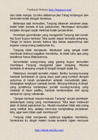 Tiraikasih Website http://kangzusi.com/
http://ebook-dewikz.com/
dan tidak mangis. Ia tahu akibatnya jika Tatag terbangun dan
berteriak-teriak dengan kerasnya.
Beberapa saat kemudian, Tanjung dibawah ancaman pisau
belati telah berada di luar padukuhan. Merekapun kemudian
berjalan dengan cepat melintasi bulak persawahan.
Pemimpin gerombolan yang mengambil Tanjung dari rumah
Nyi Sumi itupun berkata “Kita sudah dapat bernafas sekarang.
Tetapi ini belum berarti bahwa kita bebas sepenuhnya dari
kejaran orang-orang padukuhan itu.
Tanjung tidak menjawab. Ketakutan yang sangat telah
membuat otaknya bagaikan membeku. Ia tidak tahu apa yang
sebaiknya harus dilakukannya.
Gerombolan orang-orang yang garang itupun kemudian
membawa Tanjung mengambil jalan simpang. Mereka
berbelok di simpang empat di tengah-tengah bulak itu.
Malampun menjadi semakin malam. Beribu kunang-kunang
nampak bertebaran di ujung daun padi yang tumbuh dengan
suburnya di tanah persawahan sebelah menyebelah jalan.
Sedangkan langitpun nampak bersih. Bintang-bintang di langit
yang jumlahnya melampaui jumlah kunang-kunang yang
melekat di daun padiku, hampak berkeredipan dari ujung
sampai ke ujung cakrawala.
“Jangan berbuat macam-macam Tanjung“ ancam pemimpin
sekelompok orang yang membawanya “Kita akan melewati
jalan di dekat padukuhan itu. Mudah-mudahan tidak ada orang
yang melihat kita, apalagi mencoba menghalangi perjalanan
kita, agar kami tidak usah membunuh”
Tanjung tidak menjawab. Lidahnya bagaikan membeku.
Sementara itu dingin malam terasa semakin tajam menusuk
 