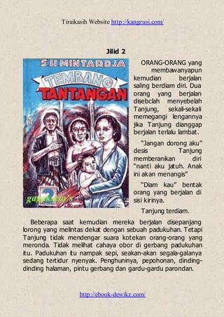 Tiraikasih Website http://kangzusi.com/
http://ebook-dewikz.com/
Jilid 2
ORANG-ORANG yang
membawanyapun
kemudian berjalan
saling berdiam diri. Dua
orang yang berjalan
disebclah menyebelah
Tanjung, sekali-sekali
memegangi lengannya
jika Tanjung dianggap
berjalan terlalu lambat.
“Jangan dorong aku”
desis Tanjung
memberanikan diri
“nanti aku jatuh. Anak
ini akan menangis”
“Diam kau” bentak
orang yang berjalan di
sisi kirinya.
Tanjung terdiam.
Beberapa saat kemudian mereka berjalan disepanjang
lorong yang melintas dekat dengan sebuah padukuhan. Tetapi
Tanjung tidak mendengar suara kotekan orang-orang yang
meronda. Tidak melihat cahaya obor di gerbang padukuhan
itu. Padukuhan itu nampak sepi, seakan-akan segala-galanya
sedang tertidur nyenyak. Penghuninya, pepohonan, dinding-
dinding halaman, pintu gerbang dan gardu-gardu parondan.
 