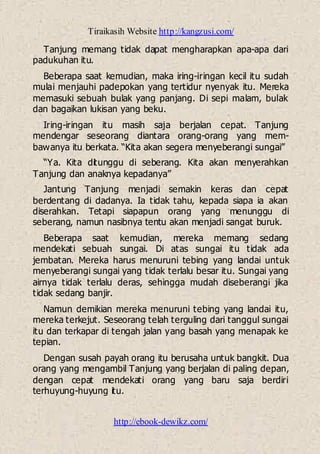 Tiraikasih Website http://kangzusi.com/
http://ebook-dewikz.com/
Tanjung memang tidak dapat mengharapkan apa-apa dari
padukuhan itu.
Beberapa saat kemudian, maka iring-iringan kecil itu sudah
mulai menjauhi padepokan yang tertidur nyenyak itu. Mereka
memasuki sebuah bulak yang panjang. Di sepi malam, bulak
dan bagaikan lukisan yang beku.
Iring-iringan itu masih saja berjalan cepat. Tanjung
mendengar seseorang diantara orang-orang yang mem-
bawanya itu berkata. “Kita akan segera menyeberangi sungai”
“Ya. Kita ditunggu di seberang. Kita akan menyerahkan
Tanjung dan anaknya kepadanya”
Jantung Tanjung menjadi semakin keras dan cepat
berdentang di dadanya. Ia tidak tahu, kepada siapa ia akan
diserahkan. Tetapi siapapun orang yang menunggu di
seberang, namun nasibnya tentu akan menjadi sangat buruk.
Beberapa saat kemudian, mereka memang sedang
mendekati sebuah sungai. Di atas sungai itu tidak ada
jembatan. Mereka harus menuruni tebing yang landai untuk
menyeberangi sungai yang tidak terlalu besar itu. Sungai yang
airnya tidak terlalu deras, sehingga mudah diseberangi jika
tidak sedang banjir.
Namun demikian mereka menuruni tebing yang landai itu,
mereka terkejut. Seseorang telah terguling dari tanggul sungai
itu dan terkapar di tengah jalan yang basah yang menapak ke
tepian.
Dengan susah payah orang itu berusaha untuk bangkit. Dua
orang yang mengambil Tanjung yang berjalan di paling depan,
dengan cepat mendekati orang yang baru saja berdiri
terhuyung-huyung itu.
 