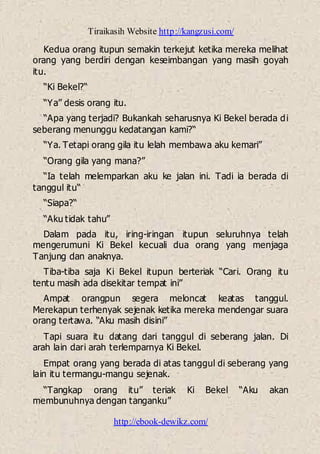 Tiraikasih Website http://kangzusi.com/
http://ebook-dewikz.com/
Kedua orang itupun semakin terkejut ketika mereka melihat
orang yang berdiri dengan keseimbangan yang masih goyah
itu.
“Ki Bekel?“
“Ya” desis orang itu.
“Apa yang terjadi? Bukankah seharusnya Ki Bekel berada di
seberang menunggu kedatangan kami?“
“Ya. Tetapi orang gila itu lelah membawa aku kemari”
“Orang gila yang mana?”
“Ia telah melemparkan aku ke jalan ini. Tadi ia berada di
tanggul itu“
“Siapa?“
“Aku tidak tahu”
Dalam pada itu, iring-iringan itupun seluruhnya telah
mengerumuni Ki Bekel kecuali dua orang yang menjaga
Tanjung dan anaknya.
Tiba-tiba saja Ki Bekel itupun berteriak “Cari. Orang itu
tentu masih ada disekitar tempat ini”
Ampat orangpun segera meloncat keatas tanggul.
Merekapun terhenyak sejenak ketika mereka mendengar suara
orang tertawa. “Aku masih disini”
Tapi suara itu datang dari tanggul di seberang jalan. Di
arah lain dari arah terlemparnya Ki Bekel.
Empat orang yang berada di atas tanggul di seberang yang
lain itu termangu-mangu sejenak.
“Tangkap orang itu” teriak Ki Bekel “Aku akan
membunuhnya dengan tanganku”
 