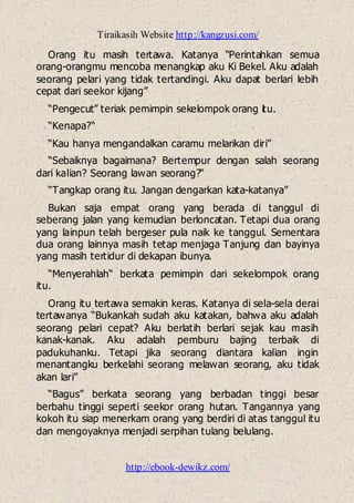 Tiraikasih Website http://kangzusi.com/
http://ebook-dewikz.com/
Orang itu masih tertawa. Katanya “Perintahkan semua
orang-orangmu mencoba menangkap aku Ki Bekel. Aku adalah
seorang pelari yang tidak tertandingi. Aku dapat berlari lebih
cepat dari seekor kijang”
“Pengecut” teriak pemimpin sekelompok orang itu.
“Kenapa?“
“Kau hanya mengandalkan caramu melarikan diri”
“Sebaiknya bagaimana? Bertempur dengan salah seorang
dari kalian? Seorang lawan seorang?“
“Tangkap orang itu. Jangan dengarkan kata-katanya”
Bukan saja empat orang yang berada di tanggul di
seberang jalan yang kemudian berloncatan. Tetapi dua orang
yang lainpun telah bergeser pula naik ke tanggul. Sementara
dua orang lainnya masih tetap menjaga Tanjung dan bayinya
yang masih tertidur di dekapan ibunya.
“Menyerahlah“ berkata pemimpin dari sekelompok orang
itu.
Orang itu tertawa semakin keras. Katanya di sela-sela derai
tertawanya “Bukankah sudah aku katakan, bahwa aku adalah
seorang pelari cepat? Aku berlatih berlari sejak kau masih
kanak-kanak. Aku adalah pemburu bajing terbaik di
padukuhanku. Tetapi jika seorang diantara kalian ingin
menantangku berkelahi seorang melawan seorang, aku tidak
akan lari”
“Bagus” berkata seorang yang berbadan tinggi besar
berbahu tinggi seperti seekor orang hutan. Tangannya yang
kokoh itu siap menerkam orang yang berdiri di atas tanggul itu
dan mengoyaknya menjadi serpihan tulang belulang.
 