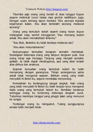 Tiraikasih Website http://kangzusi.com/
http://ebook-dewikz.com/
Tiba-tiba saja orang yang berdiri di atas tanggul itupun
segera meloncat turun tanpa rasa gentar sedikitpun juga.
Dengan suara lantang iapun berkata “Aku percaya kepada
kejantanan kalian. Aku akan berkelahi seorang melawan
seorang”
Orang yang bertubuh kokoh seperti orang hutan itupun
melangkah maju sambil menggeram “Kau memang bodoh
sekali. Aku akan mematahkan lehermu”
“Kau lihat, Bekelmu itu tidak berdaya melawan aku”
“Aku akan melumatkanmu”
Keduanyapun kemudian bergeser semakin mendekat.
Sedangkan beberapa orang yang lainpun bergeser pula. Dua
orang tetap saja menjaga Tanjung yang menjadi semakin
gelisah. Ia tidak dapat menduganya, apa yang akan terjadi
atas dirinya dan anaknya.
Sejenak kemudian orang bertubuh kokoh itu telah
menyerang dengan garangnya. Tetapi serangannya sama
sekali tidak mengenai sasaran. Bahkan orang yang telah
menyakiti Ki Bekel itu, segera membalas menyerang.
Perkelahian itu berlangsung sangat singkat. Kaki orang
yang telah menyakiti Ki Bekel itu telah terjulur lurus mengenai
dada orang yang bertubuh kokoh itu. Demikian kerasnya
sehingga orang itu terdorong beberapa langkah surut.
Tubuhnya menimpa tanggul yang pinggir jalan yang menurun
ke sungai.
Terdengar orang itu mengaduh. Tulang punggungnya
serasa telah menjadi retak.
 