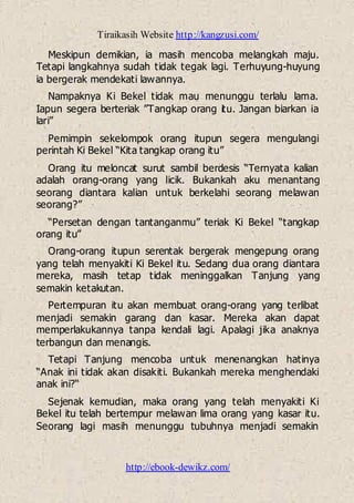 Tiraikasih Website http://kangzusi.com/
http://ebook-dewikz.com/
Meskipun demikian, ia masih mencoba melangkah maju.
Tetapi langkahnya sudah tidak tegak lagi. Terhuyung-huyung
ia bergerak mendekati lawannya.
Nampaknya Ki Bekel tidak mau menunggu terlalu lama.
Iapun segera berteriak ”Tangkap orang itu. Jangan biarkan ia
lari”
Pemimpin sekelompok orang itupun segera mengulangi
perintah Ki Bekel “Kita tangkap orang itu”
Orang itu meloncat surut sambil berdesis “Ternyata kalian
adalah orang-orang yang licik. Bukankah aku menantang
seorang diantara kalian untuk berkelahi seorang melawan
seorang?”
“Persetan dengan tantanganmu” teriak Ki Bekel “tangkap
orang itu”
Orang-orang itupun serentak bergerak mengepung orang
yang telah menyakiti Ki Bekel itu. Sedang dua orang diantara
mereka, masih tetap tidak meninggalkan Tanjung yang
semakin ketakutan.
Pertempuran itu akan membuat orang-orang yang terlibat
menjadi semakin garang dan kasar. Mereka akan dapat
memperlakukannya tanpa kendali lagi. Apalagi jika anaknya
terbangun dan menangis.
Tetapi Tanjung mencoba untuk menenangkan hatinya
“Anak ini tidak akan disakiti. Bukankah mereka menghendaki
anak ini?“
Sejenak kemudian, maka orang yang telah menyakiti Ki
Bekel itu telah bertempur melawan lima orang yang kasar itu.
Seorang lagi masih menunggu tubuhnya menjadi semakin
 