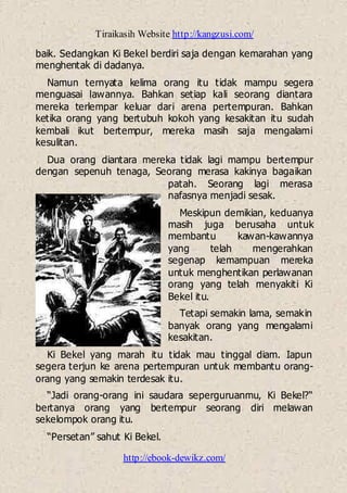 Tiraikasih Website http://kangzusi.com/
http://ebook-dewikz.com/
baik. Sedangkan Ki Bekel berdiri saja dengan kemarahan yang
menghentak di dadanya.
Namun ternyata kelima orang itu tidak mampu segera
menguasai lawannya. Bahkan setiap kali seorang diantara
mereka terlempar keluar dari arena pertempuran. Bahkan
ketika orang yang bertubuh kokoh yang kesakitan itu sudah
kembali ikut bertempur, mereka masih saja mengalami
kesulitan.
Dua orang diantara mereka tidak lagi mampu bertempur
dengan sepenuh tenaga, Seorang merasa kakinya bagaikan
patah. Seorang lagi merasa
nafasnya menjadi sesak.
Meskipun demikian, keduanya
masih juga berusaha untuk
membantu kawan-kawannya
yang telah mengerahkan
segenap kemampuan mereka
untuk menghentikan perlawanan
orang yang telah menyakiti Ki
Bekel itu.
Tetapi semakin lama, semakin
banyak orang yang mengalami
kesakitan.
Ki Bekel yang marah itu tidak mau tinggal diam. Iapun
segera terjun ke arena pertempuran untuk membantu orang-
orang yang semakin terdesak itu.
“Jadi orang-orang ini saudara seperguruanmu, Ki Bekel?“
bertanya orang yang bertempur seorang diri melawan
sekelompok orang itu.
“Persetan” sahut Ki Bekel.
 