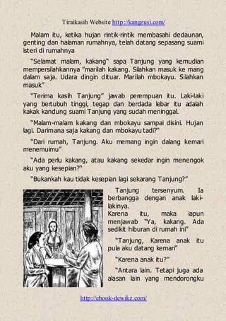 Tiraikasih Website http://kangzusi.com/
http://ebook-dewikz.com/
Malam itu, ketika hujan rintik-rintik membasahi dedaunan,
genting dan halaman rumahnya, telah datang sepasang suami
isteri di rumahnya
“Selamat malam, kakang“ sapa Tanjung yang kemudian
mempersilahkannya ”marilah kakang. Silahkan masuk ke mang
dalam saja. Udara dingin dituar. Marilah mbokayu. Silahkan
masuk”
“Terima kasih Tanjung” jawab perempuan itu. Laki-laki
yang bertubuh tinggi, tegap dan berdada lebar itu adalah
kakak kandung suami Tanjung yang sudah meninggal.
“Malam-malam kakang dan mbokayu sampai disini. Hujan
lagi. Darimana saja kakang dan mbokayu tadi?“
“Dari rumah, Tanjung. Aku memang ingin dalang kemari
menemuimu”
“Ada perlu kakang, atau kakang sekedar ingin menengok
aku yang kesepian?“
“Bukankah kau tidak kesepian lagi sekarang Tanjung?”
Tanjung tersenyum. Ia
berbangga dengan anak laki-
lakinya.
Karena itu, maka iapun
menjawab “Ya, kakang. Ada
sedikit hiburan di rumah ini”
“Tanjung, Karena anak itu
pula aku datang kemari”
“Karena anak itu?”
“Antara lain. Tetapi juga ada
alasan lain yang mendorongku
 