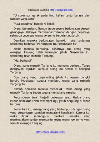 Tiraikasih Website http://kangzusi.com/
http://ebook-dewikz.com/
“Unsur-unsur gerak pada ilmu kalian tentu berasal dari
sumber yang sama”
“Apa pedulimu” bentak Ki Bekel.
Orang itu terdiam. Namun iapun segera berloncatan dengan
garangnya. Kakinya menyambar-nyambar dengan cepatnya,
sehingga beberapa orang lawannya terpelanting jatuh.
Demikian mereka berloncatan bangkit, maka terdengar
seseorang berteriak “Perempuan itu. Perempuan itu”
Ketika mereka berpaling, dilihatnya dua orang yang
menjaga Tanjung telah terlempar jatuh. Sementara itu.
seseorang telah menarik Tanjung.
“He, berhenti”
Orang yang menarik Tanjung itu memang berhenti. Tanpa
menjawab sepatah katapun orang itu berdiri di hadapan
Tanjung.
Dua orang yang terpelanting jatuh itu segera bangkit
berdiri. Mcrekapun segera memburu orang yang menarik
Tanjung itu.
Namun demikian mereka mendekat, maka orang yang
menarik Tanjung itupun segera menyerang mereka.
Pertempuran telah terjadi beberapa saat. Kedua orang
itupun kemudian telah terlempar lagi, jatuh berguling di tanah
berpasir.
Sementara itu, orang-orang yang bertempur |dengan orang
yang pertamapun semakin mengalami kesulitan). Karena itu,
maka tidak seorangpun diantara mereka yang
meninggalkannya dan membantu kedua orang kawannya yang
semula menjaga Tanjung.
 