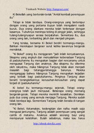 Tiraikasih Website http://kangzusi.com/
http://ebook-dewikz.com/
Ki Bekellah yang berteriak-teriak “Ambil kembali perempuan
itu”
Tetapi ia tidak berdaya. Orang-orangnya yang bertempur
dengan orang yang pertama itupun telah mengalami nasib
buruk. Dua orang diantara mereka telah terlempar dengan
kasarnya. Tubuhnya menimpa tebing di pinggir jalan, sehingga
tulang-tulangnyapun serasa berpatahan. Sementara itu, dua
orang yang lain, terbanting jatuh dan menjadi pingsan.
Yang tersisa, bersama Ki Bekel berdiri termangu-mangu.
Bahkan merekapun bergeser surut ketika lawannya bergerak
mendekat.
“Ki Bekel“ orang itu menggeram “jadi inilah kenyataannya.
Sikapmu yang angkuh dan menyalahkan keberadaan Tanjung
di padukuhanmu itu merupakan bagian dari rencanamu untuk
menguasai Tanjung dan anaknya. Jika sikapmu itu diterima
oleh rakyatmu, maka hilangnya Tanjung tidak akan menjadi
masalah bagi tetangga-tetangga barunya. Mereka
menganggap bahwa hilangnya Tanjung merupakan kejadian
yang terbaik bagi padukuhanmu. Perginya Tanjung akan
berarti tersingkirkannya kerusuhan-kerusuhan yang dapat
terjadi di |padukuhanmu”
Ki bekel itu termangu-mangu sejenak. Tetapi orang-
orangnya telah jauh menyusut. Beberapa orang memang
bergerak-gerak. Tetapi mereka merintih kesakitan. Demikian
pula dua orang yang semula menjaga Tanjung. Mereka sudah
tidak berdaya lagi. Sementara Tanjung telah berada di tangan
orang lain.
“Ki Bekel. Ketamakan, kedengkian dan nafsu masih saja
mengusai jantungmu. Tanjung adalah perempuan yang sangat
cantik di matamu. Anaknya adalah seorang bayi yang
mempunyai kelebihan. Itulah sebabnya, maka kau harus
 