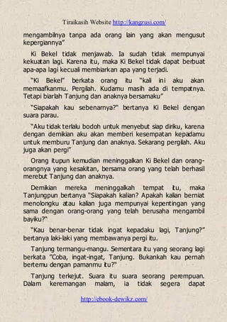 Tiraikasih Website http://kangzusi.com/
http://ebook-dewikz.com/
mengambilnya tanpa ada orang lain yang akan mengusut
kepergiannya”
Ki Bekel tidak menjawab. Ia sudah tidak mempunyai
kekuatan lagi. Karena itu, maka Ki Bekel tidak dapat berbuat
apa-apa lagi kecuali membiarkan apa yang terjadi.
“Ki Bekel” berkata orang itu “kali ini aku akan
memaafkanmu. Pergilah. Kudamu masih ada di tempatnya.
Tetapi biarlah Tanjung dan anaknya bersamaku”
“Siapakah kau sebenarnya?“ bertanya Ki Bekel dengan
suara parau.
“Aku tidak terlalu bodoh untuk menyebut siap diriku, karena
dengan demikian aku akan memberi kesempatan kepadamu
untuk memburu Tanjung dan anaknya. Sekarang pergilah. Aku
juga akan pergi”
Orang itupun kemudian meninggalkan Ki Bekel dan orang-
orangnya yang kesakitan, bersama orang yang telah berhasil
merebut Tanjung dan anaknya.
Demikian mereka meninggalkah tempat itu, maka
Tanjungpun bertanya “Siapakah kalian? Apakah kalian berniat
menolongku atau kalian juga mempunyai kepentingan yang
sama dengan orang-orang yang telah berusaha mengambil
bayiku?“
“Kau benar-benar tidak ingat kepadaku lagi, Tanjung?”
bertanya laki-laki yang membawanya pergi itu.
Tanjung termangu-mangu. Sementara itu yang seorang lagi
berkata ”Coba, ingat-ingat, Tanjung. Bukankah kau pernah
bertemu dengan pamanmu itu?“
Tanjung terkejut. Suara itu suara seorang perempuan.
Dalam keremangan malam, ia tidak segera dapat
 