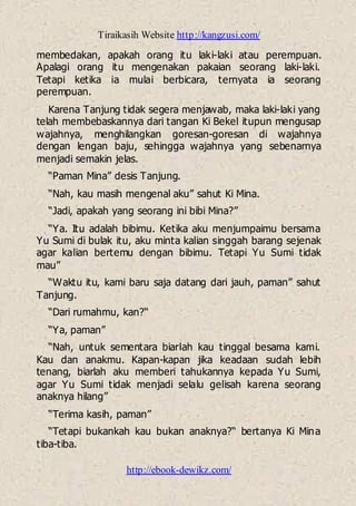 Tiraikasih Website http://kangzusi.com/
http://ebook-dewikz.com/
membedakan, apakah orang itu laki-laki atau perempuan.
Apalagi orang itu mengenakan pakaian seorang laki-laki.
Tetapi ketika ia mulai berbicara, ternyata ia seorang
perempuan.
Karena Tanjung tidak segera menjawab, maka laki-laki yang
telah membebaskannya dari tangan Ki Bekel itupun mengusap
wajahnya, menghilangkan goresan-goresan di wajahnya
dengan lengan baju, sehingga wajahnya yang sebenarnya
menjadi semakin jelas.
“Paman Mina” desis Tanjung.
“Nah, kau masih mengenal aku” sahut Ki Mina.
“Jadi, apakah yang seorang ini bibi Mina?”
“Ya. Itu adalah bibimu. Ketika aku menjumpaimu bersama
Yu Sumi di bulak itu, aku minta kalian singgah barang sejenak
agar kalian bertemu dengan bibimu. Tetapi Yu Sumi tidak
mau”
“Waktu itu, kami baru saja datang dari jauh, paman” sahut
Tanjung.
“Dari rumahmu, kan?“
“Ya, paman”
“Nah, untuk sementara biarlah kau tinggal besama kami.
Kau dan anakmu. Kapan-kapan jika keadaan sudah lebih
tenang, biarlah aku memberi tahukannya kepada Yu Sumi,
agar Yu Sumi tidak menjadi selalu gelisah karena seorang
anaknya hilang”
“Terima kasih, paman”
“Tetapi bukankah kau bukan anaknya?“ bertanya Ki Mina
tiba-tiba.
 