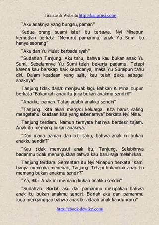 Tiraikasih Website http://kangzusi.com/
http://ebook-dewikz.com/
“Aku anaknya yang bungsu, paman”
Kedua orang suami isteri itu tertawa. Nyi Minapun
kemudian berkata “Menurut pamanmu, anak Yu Sumi itu
hanya seorang”
“Aku dan Yu Mulat berbeda ayah”
“Sudahlah Tanjung. Aku tahu, bahwa kau bukan anak Yu
Sumi. Sebelumnya Yu Sumi telah bekerja padamu. Tetapi
karena kau bersikap baik kepadanya, maka Yu Sumipun tahu
diri. Dalam keadaan yang sulit, kau telah diaku sebagai
anaknya”
Tanjung tidak dapat menjawab lagi. Bahkan Ki Mina itupun
berkata “Bukankah anak itu juga bukan anakmu sendiri?“
“Anakku, paman. Tatag adalah anakku sendiri”
“Tanjung. Kita akan menjadi keluarga. Kita harus saling
mengetahui keadaan kita yang sebenarnya” berkata Nyi Mina.
Tanjung terdiam. Namun ternyata hatinya berdesir tajam.
Anak itu memang bukan anaknya.
“Dari mana paman dan bibi tahu, bahwa anak ini bukan
anakku sendiri?“
“Kau tidak menyusui anak itu, Tanjung. Selebihnya
badanmu tidak menunjukkan bahwa kau baru saja melahirkan.
Tanjung terdiam. Sementara itu Nyi Minapun berkata “Kami
hanya mencoba menebak, Tanjung. Tetapi bukankah anak itu
memang bukan anakmu sendiri?“
“Ya, Bibi. Anak ini memang bukan anakku sendiri”
“Sudahlah. Biarlah aku dan pamanmu melupakan bahwa
anak itu bukan anakmu sendiri. Biarlah aku dan pamanmu
juga menganggap bahwa anak itu adalah anak kandungmu”
 