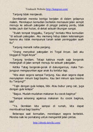 Tiraikasih Website http://kangzusi.com/
http://ebook-dewikz.com/
Tanjung tidak menjawab.
Demikianlah mereka bertiga berjalan di dalam gelapnya
malam. Merekapun kemudian berbelok memasuki jalan sempit
menuju ke sebuah pategalan di pinggir padang perdu, tidak
terlalu jauh dari hutan, di dekat sebuah tikungan sungai.
“Itulah tempat tinggalku, Tanjung” berkata Mina kemudian
“di sebuah pategalan. Aku memang hidup dalam keterasingan
karena aku tidak mempunyai tanah selain peninggalan ayah
itu”
Tanjung menarik nafas panjang.
“Orang menyebut pategalan ini Tegal Anyar. Jadi aku
tinggal di Tegal Anyar”
Tanjung terdiam. Tetapi kakinya masih saja bergerak
melangkah di jalan sempit menuju ke sebuah pategalan.
Ketika Tatag bergerak-gerak di dukungannya, maka Tan-
jungpun mengayunkan agar anak itu tertidur lagi.
“Kita akan segera sampai Tanjung. Kau akan segera dapat
menyiapkan minum bagi bayimu. Kau beri minum apa bayimu
itu Tanjung?”
“Tajin dengan gula kelapa, bibi. Atau bubur yang cair, juga
dengan gula kelapa”
“Bagus. Mudah-mudahan makanan itu cocok baginya”
“Sampai sekarang agaknya makanan itu cocok baginya,
bibi”
“Ya. Demikian kita sampai di rumah, kita dapat
membuatnya bagi bayimu”
Beberapa saat kemudian, merekapun segera berbelok.
Mereka naik ke pematang untuk mengambil jalan pintas.
 
