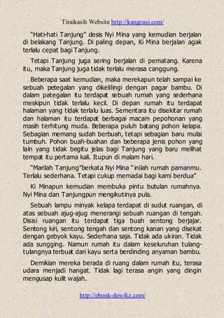 Tiraikasih Website http://kangzusi.com/
http://ebook-dewikz.com/
“Hati-hati Tanjung” desis Nyi Mina yang kemudian berjalan
di belakang Tanjung. Di paling depan, Ki Mina berjalan agak
terlalu cepat bagi Tanjung.
Tetapi Tanjung juga sering berjalan di pematang. Karena
itu, maka Tanjung juga tidak terlalu merasa canggung.
Beberapa saat kemudian, maka merekapun telah sampai ke
sebuah petegalan yang dikelilingi dengan pagar bambu. Di
dalam pategalan itu terdapat sebuah rumah yang sederhana
meskipun tidak terlalu kecil. Di depan rumah itu terdapat
halaman yang tidak terlalu luas. Sementara itu disekitar rumah
dan halaman itu terdapat berbagai macam pepohonan yang
masih terhitung muda. Beberapa puluh batang pohon kelapa.
Sebagian memang sudah berbuah, tetapi sebagian baru mulai
tumbuh. Pohon buah-buahan dan beberapa jenis pohon yang
lain yang tidak begitu jelas bagi Tanjung yang baru melihat
tempat itu pertama kali. Itupun di malam hari.
“Marilah Tanjung”berkata Nyi Mina “inilah rumah pamanmu.
Terlalu sederhana. Tetapi cukup memadai bagi kami berdua”
Ki Minapun kemudian membuka pintu butulan rumahnya.
Nyi Mina dan Tanjungpun mengikutinya pula.
Sebuah lampu minyak kelapa terdapat di sudut ruangan, di
atas sebuah ajug-ajug menerangi sebuah ruangan di tengah.
Disisi ruangan itu terdapat tiga buah sentong berjajar.
Sentong kiri, sentong tengah dan sentong kanan yang disekat
dengan gebyok kayu. Sederhana saja. Tidak ada ukiran. Tidak
ada sungging. Namun rumah itu dalam keseluruhan tulang-
tulangnya terbuat dari kayu serta berdinding anyaman bambu.
Demikian mereka berada di ruang dalam rumah itu, terasa
udara menjadi hangat. Tidak lagi terasa angin yang dingin
mengusap kulit wajah.
 