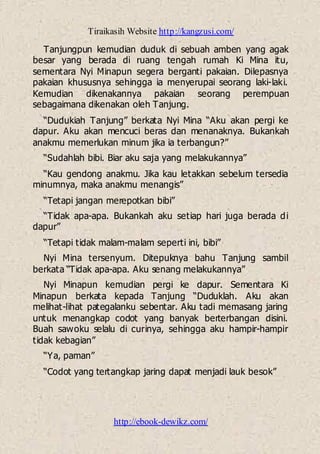 Tiraikasih Website http://kangzusi.com/
http://ebook-dewikz.com/
Tanjungpun kemudian duduk di sebuah amben yang agak
besar yang berada di ruang tengah rumah Ki Mina itu,
sementara Nyi Minapun segera berganti pakaian. Dilepasnya
pakaian khususnya sehingga ia menyerupai seorang laki-laki.
Kemudian dikenakannya pakaian seorang perempuan
sebagaimana dikenakan oleh Tanjung.
“Dudukiah Tanjung” berkata Nyi Mina “Aku akan pergi ke
dapur. Aku akan mencuci beras dan menanaknya. Bukankah
anakmu memerlukan minum jika ia terbangun?”
“Sudahlah bibi. Biar aku saja yang melakukannya”
“Kau gendong anakmu. Jika kau letakkan sebelum tersedia
minumnya, maka anakmu menangis”
“Tetapi jangan merepotkan bibi”
“Tidak apa-apa. Bukankah aku setiap hari juga berada di
dapur”
“Tetapi tidak malam-malam seperti ini, bibi”
Nyi Mina tersenyum. Ditepuknya bahu Tanjung sambil
berkata “Tidak apa-apa. Aku senang melakukannya”
Nyi Minapun kemudian pergi ke dapur. Sementara Ki
Minapun berkata kepada Tanjung “Duduklah. Aku akan
melihat-lihat pategalanku sebentar. Aku tadi memasang jaring
untuk menangkap codot yang banyak berterbangan disini.
Buah sawoku selalu di curinya, sehingga aku hampir-hampir
tidak kebagian”
“Ya, paman”
“Codot yang tertangkap jaring dapat menjadi lauk besok”
 