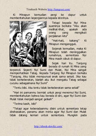 Tiraikasih Website http://kangzusi.com/
http://ebook-dewikz.com/
Ki Minapun kemudian pergi ke dapur untuk
memberitahukan kepergiannya kepada isterinya.
Tetapi kepada Nyi Mina
suaminya berkata “Aku akan
melihat-lihat, apakah ada
orang yang mengikuti
perjalanan kita”
“Hati-hati, kakang” Ki
Minapun mengangguk.
Sejenak kemudian, maka Ki
Minapun telah meninggalkan
rumahnya, sementara Nyi
Mina masih sibuk di dapur.
Sejak hari itu. Tanjung
berada di rumah Ki Mina yang
terpencil. Seperti Nyi Sumi dan Mulat, Nyi Mina sangat
memperhatikan Tatag. Kepada Tanjung Nyi Minapun berkata
“Tanjung. Aku tidak mempunyai anak sama sekali. Jika kau
tidak berkeberatan, biarlah aku ikut mengaku Tatag sebagai
cucuku sebagaimana Nyi Sumi”
“Tentu bibi. Aku tentu tidak berkeberatan sama sekali”
“Hari ini pamanmu berniat untuk pergi menemui Nyi Sumi,
memberitahukan bahwa kau berada di sini, agar Nyi Sumi dan
Mulat tidak menjadi sangat gelisah”
“Terima kasih, bibi”
“Tetapi agar keberadaanmu disini untuk sementara tetap
dirahasiakan, panamu akan minta agar Nyi Sumi dan Mulat
tidak datang kemari untuk sementara. Mungkin pada
 