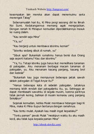 Tiraikasih Website http://kangzusi.com/
http://ebook-dewikz.com/
kesempatan lain mereka akan dapat menemuimu serta
menengok Tatag”
Sebenarnyalah hari itu, Ki Mina pergi seorang diri ke liimah
Nyi Sumi. Kedatangannya memang agak mengejutkan.
Dengan ramah Ki Minapun kemudian dipersilahkannya masuk
ke ruang dalam.
“Kau sendiri saja Mina”
“Ya, yu”
“Kau berjanji untuk membawa isterimu kemari”
“Isteriku sedang sibuk di rumah, yu”
“Sibuk apa? Bukankah rumahmu hanya berisi dua Orang
saja seperti katamu? Kau dan isterimu”
“Ya, Yu. Tetapi isteriku juga harus ikut memelihara tanaman
di pategalan. Aku menanam berbagai macam tanaman di
pategalan, yu. Aku menanam kacang panjang, kacang brol
dan kedelai”
“Bukankah kau juga mempunyai beberapa petak sawah
sielain pategalan di Tegal Anyar itu?“
“Hanya beberapa kota di sebelah pategalan. Letaknya
memang lebih rendah dari pategalanku itu, yu. Sehingga air
dapat membasahi sawahku di segala musim, karena paritnya
tidak pernah kering, bahkan di musim kemarau yang panjang
Sekalipun”
Sejenak kemudian, ketika Mulat membawa hidangan bagi Ki
Mina, maka Ki Mina itupun bertanya dengan ramahnya.
“Kau tentu mulat. Apakah kau masih ingat kepadaku?“
“Tentu paman“ jawab Mulat “meskipun waktu itu aku masih
kecil, aku tidak lupa kepada paman Mina”
 