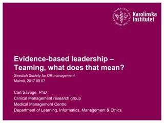 Evidence-based leadership –
Teaming, what does that mean?
Swedish Society for OR management
Malmö, 2017 09 07
Carl Savage, PhD
Clinical Management research group
Medical Management Centre
Department of Learning, Informatics, Management & Ethics
 