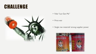CHALLENGE
• Fake “Lao Gan Ma”
• Price war
• Single raw material/ strong supplier power
 