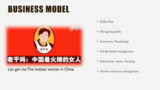 BUSINESS MODEL
• Debt-Free
• Not going public
• Consumer Psychology
• Family-based management
• Enterprise---base---farming
• Human resource management
Lao gan ma:The hottest woman in China
 
