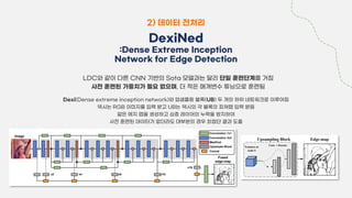 2) 데이터 전처리
DexiNed
:Dense Extreme Inception
Network for Edge Detection
LDC와 같이 다른 CNN 기반의 Sota 모델과는 달리 단일 훈련단계를 거침
사전 훈련된 가중치가 필요 없으며, 더 적은 매개변수 튜닝으로 훈련됨
Dexi(Dense extreme inception network)와 업샘플링 블록(UB) 두 개의 하위 네트워크로 이루어짐
덱시는 RGB 이미지를 입력 받고 UB는 덱시의 각 블록의 피쳐맵 입력 받음
얇은 에지 맵을 생성하고 심층 레이어의 누락을 방지하여
사전 훈련된 데이터가 없더라도 대부분의 경우 최첨단 결과 도출
 