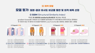 ② SSIM (Structural Similarity Index)
주어진 두 이미지의 similarity(유사도)를 계산하는 측도로,
gradient-based로 구현되어 있기 때문에 딥러닝에서 두 이미지를 유사하게 만드는 문제에서
두 이미지 또는 두 패치의 유사도를 측정하여 Loss Function을 사용하는 방법이 많이 사용됨
3) 채색 모델
모델 평가: 원본-결과 유사도 비교를 통한 및 최적 에폭 선정
상의(epoch 270)
⁞
epoch 252 : 0.6866625956589972
epoch 259 : 0.6804764410638361
epoch 266 : 0.6894695906062055
✅ epoch 270 : 0.685630850792321
epoch 275 : 0.6832484300242664
epoch 280 : 0.6810390196510877
epoch 285 : 0.6978122924889553
치마(epoch 300)
⁞
epoch 270 : 0.6322067541161321
epoch 280 : 0.6282084891128017
epoch 290 : 0.7459425936321603
✅ epoch 300 : 0.7750812323672011
epoch 310 : 0.7293356761531374
epoch 320 : 0.7536009644922258
epoch 330 : 0.76960431387748
⁞
바지(epoch 310)
⁞
epoch 280 : 0.7200017045832657
epoch 290 : 0.7259579487249527
epoch 300 : 0.7245713014503538
✅ epoch 310 : 0.7334168521213602
epoch 320 : 0.7334818923007439
모자(epoch 280)
⁞
epoch 250 : 0.8174501048877669
epoch 260 : 0.8264260805145446
epoch 270 : 0.8274044366402631
✅ epoch 280 : 0.8303817558596772
 