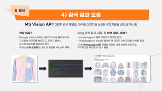 4) 검색 결과 도출
MS Vision API: 이미지 검색 모델로, 채색된 이미지와 비슷한 이미지들을 URL로 제시함
5 분석
선정 이유?
Google Vision API는 관리자가 구글 클라우드에
자신들의 이미지를 올리고 그 이미지 중에서
유사한 이미지를 불러오는 방식
우리는 실제 쇼핑몰의 URL이 필요해 MS API 채택
bing 검색 결과 URL 중 어떤 URL 채택?
- Hostpageurl: 해당 이미지가 위치한 링크
- Webpageurl: bing에 검색한 후 이미지 카테고리를 선택한 결과
그 중 Webpageurl을 선택한 이유는 다른 연관된 이미지도
추가적으로 확인할 수 있기 때문
c c
 