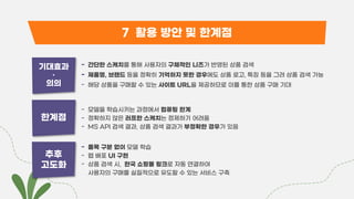 7 활용 방안 및 한계점
기대효과
•
의의
- 간단한 스케치를 통해 사용자의 구체적인 니즈가 반영된 상품 검색
- 제품명, 브랜드 등을 정확히 기억하지 못한 경우에도 상품 로고, 특징 등을 그려 상품 검색 가능
- 해당 상품을 구매할 수 있는 사이트 URL을 제공하므로 이를 통한 상품 구매 기대
한계점
- 모델을 학습시키는 과정에서 컴퓨팅 한계
- 정확하지 않은 러프한 스케치는 정제하기 어려움
- MS API 검색 결과, 상품 검색 결과가 부정확한 경우가 있음
추후
고도화
- 품목 구분 없이 모델 학습
- 웹 배포 UI 구현
- 상품 검색 시, 한국 쇼핑몰 링크로 자동 연결하여
사용자의 구매를 실질적으로 유도할 수 있는 서비스 구축
 