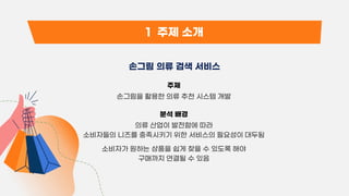 1 주제 소개
손그림 의류 검색 서비스
주제
손그림을 활용한 의류 추천 시스템 개발
분석 배경
의류 산업이 발전함에 따라
소비자들의 니즈를 충족시키기 위한 서비스의 필요성이 대두됨
소비자가 원하는 상품을 쉽게 찾을 수 있도록 해야
구매까지 연결될 수 있음
 