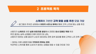 2 프로젝트 목적
스케치에 기반한 고객 맞춤 상품 추천 모델 개발
→ 밑그림이 주어진 상태에서 이미지 수정 & 채색을 통해 고객 니즈에 맞는 상품 추천
사용자가 스케치를 하면 실제 이미지로 생성해서 관련된 유사 도메인 객체 추천
추천 결과는 실제 쇼핑몰의 의류 이미지 및 URL
사용자가 원하는 상품 결과가 나오지 않더라도 관련 검색 결과를 통해 고객의 니즈 만족 가능
→ 원하는 의류 상품명 등을 기억하지 못하는 경우,
직관적인 스케치를 통해 소비자가 원하는 상품을 찾을 수 있을 것으로 기대
 