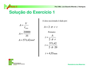 Solução do Exercício 1
Aula 3 Prof. MSc. Luiz Eduardo Miranda J. Rodrigues
Resistência dos Materiais
adm
V
A
τ
=
35
20000
=A
42,571=A mm²
A área seccionada é dada por:
trA ⋅⋅⋅= π2
Portanto:
mm
r
A
t
⋅⋅
=
π2
202
42,571
⋅⋅
=
π
t
55,4=t
 