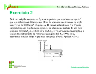 Exercício 2
Aula 3 Prof. MSc. Luiz Eduardo Miranda J. Rodrigues
Resistência dos Materiais
2) A barra rígida mostrada na figura é suportada por uma haste de aço AC
que tem diâmetro de 20 mm e um bloco de alumínio que tem área da seção
transversal de 1800 mm². Os pinos de 18 mm de diâmetro em A e C estão
submetidos a um cisalhamento simples. Se a tensão de ruptura do aço e do
alumínio forem (σaço)rup = 680 MPa e (σal)rup = 70 MPa, respectivamente, e a
tensão de cisalhamento de ruptura de cada pino for τrup = 900 MPa,
determinar a maior carga P que pode ser aplica à barra. Aplicar F.S = 2.
 