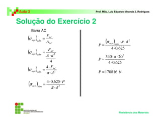 Solução do Exercício 2
Aula 3 Prof. MSc. Luiz Eduardo Miranda J. Rodrigues
Resistência dos Materiais
( )
AC
AC
admaço
A
F
=σ
( )
4
2
d
FAC
admaço
⋅
=
π
σ
( ) 2
4
d
FAC
admaço
⋅
⋅
=
π
σ
( ) 2
625,04
d
P
admaço
⋅
⋅⋅
=
π
σ
( )
625,04
2
⋅
⋅⋅
=
d
P admaço πσ
625,04
20340 2
⋅
⋅⋅
=
π
P
170816=P N
Barra AC
 