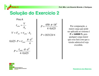 Solução do Exercício 2
Aula 3 Prof. MSc. Luiz Eduardo Miranda J. Rodrigues
Resistência dos Materiais
p
adm
A
V
=τ
padmAC AFV ⋅== τ
4
625,0
2
d
P adm
⋅
⋅=⋅
π
τ
625,04
2
⋅
⋅⋅
=
d
P adm πτ
625,04
18450 2
⋅
⋅⋅
=
π
P
183124=P N
Por comparação, a
maior carga que pode
ser aplicada ao sistema é
P = 168000 N, pois
qualquer carga maior
que essa fará com que a
tensão admissível seja
excedida.
Pino A
 