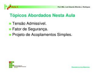 Tópicos Abordados Nesta Aula
Tensão Admissível.
Fator de Segurança.
Projeto de Acoplamentos Simples.
Aula 3 Prof. MSc. Luiz Eduardo Miranda J. Rodrigues
Resistência dos Materiais
 