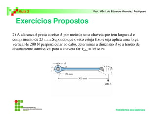 Exercícios Propostos
Aula 3 Prof. MSc. Luiz Eduardo Miranda J. Rodrigues
Resistência dos Materiais
2) A alavanca é presa ao eixo A por meio de uma chaveta que tem largura d e
comprimento de 25 mm. Supondo que o eixo esteja fixo e seja aplica uma força
vertical de 200 N perpendicular ao cabo, determinar a dimensão d se a tensão de
cisalhamento admissível para a chaveta for τadm = 35 MPa.
 
