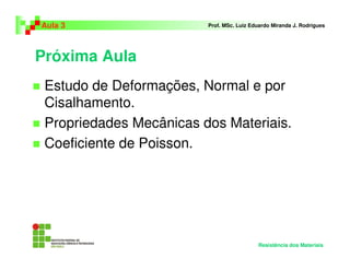 Próxima Aula
Estudo de Deformações, Normal e por
Cisalhamento.
Propriedades Mecânicas dos Materiais.
Coeficiente de Poisson.
Aula 3 Prof. MSc. Luiz Eduardo Miranda J. Rodrigues
Resistência dos Materiais
 