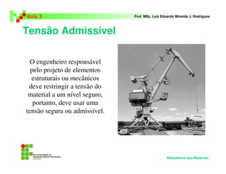 Tensão Admissível
Aula 3 Prof. MSc. Luiz Eduardo Miranda J. Rodrigues
Resistência dos Materiais
O engenheiro responsável
pelo projeto de elementos
estruturais ou mecânicos
deve restringir a tensão do
material a um nível seguro,
portanto, deve usar uma
tensão segura ou admissível.
 