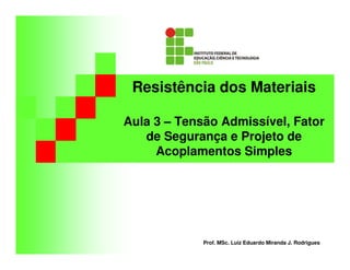 Resistência dos Materiais
Aula 3 – Tensão Admissível, Fator
de Segurança e Projeto de
Acoplamentos Simples
Prof. MSc. Luiz Eduardo Miranda J. Rodrigues
 