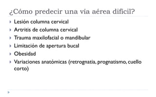 ¿Cómo predecir una vía aérea difícil?
 Lesión columna cervical
 Artritis de columna cervical
 Trauma maxilofacial o mandibular
 Limitación de apertura bucal
 Obesidad
 Variaciones anatómicas (retrognatia, prognatismo, cuello
corto)
 