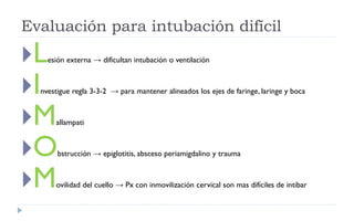 Lesión externa → dificultan intubación o ventilación
Investigue regla 3-3-2 → para mantener alineados los ejes de faringe, laringe y boca
Mallampati
Obstrucción → epiglotitis, absceso periamigdalino y trauma
Movilidad del cuello → Px con inmovilización cervical son mas difíciles de intibar
Evaluación para intubación difícil
 