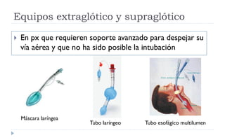 Equipos extraglótico y supraglótico
 En px que requieren soporte avanzado para despejar su
vía aérea y que no ha sido posible la intubación
Máscara laríngea
Tubo laríngeo Tubo esofágico multilumen
 