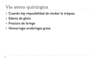 Vía aérea quirúrgica
 Cuando hay imposibilidad de intubar la tráquea
 Edema de glotis
 Fractura de laringe
 Hemorragia orofaringea grave
 