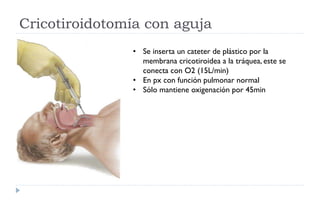 Cricotiroidotomía con aguja
• Se inserta un cateter de plástico por la
membrana cricotiroidea a la tráquea, este se
conecta con O2 (15L/min)
• En px con función pulmonar normal
• Sólo mantiene oxigenación por 45min
 
