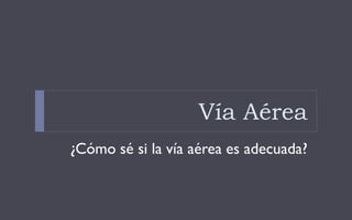 Vía Aérea
¿Cómo sé si la vía aérea es adecuada?
 