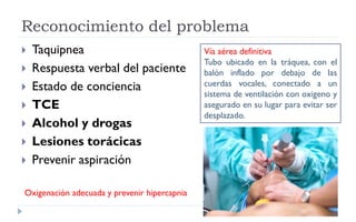 Reconocimiento del problema
 Taquipnea
 Respuesta verbal del paciente
 Estado de conciencia
 TCE
 Alcohol y drogas
 Lesiones torácicas
 Prevenir aspiración
Vía aérea definitiva
Tubo ubicado en la tráquea, con el
balón inflado por debajo de las
cuerdas vocales, conectado a un
sistema de ventilación con oxigeno y
asegurado en su lugar para evitar ser
desplazado.
Oxigenación adecuada y prevenir hipercapnia
 