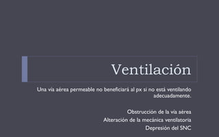 Ventilación
Una vía aérea permeable no beneficiará al px si no está ventilando
adecuadamente.
Obstrucción de la vía aérea
Alteración de la mecánica ventilatoria
Depresión del SNC
 